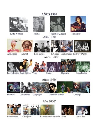 AÑOS 1967
Litto Nebbia Moris Pajarito Zaguri Tanguito
Año 1970
Almendra Manal Los gatos L.Gieco SuiGeneris Pedro y Pablo
Años 1980’
Los redondos Soda Stéreo Virus Sumo Baglietto Los abuelos
Años 1990’
Fito Páez Los ratones Los piojos Calamaro Bersuit La renga
Año 2000’
Babasónicos Callejeros La mancha de rolando Árbol Los cafres
 