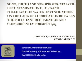 SONO, PHOTOAND SONOPHOTOCATALYTIC
DECONTAMINATION OFORGANIC
POLLUTANTS IN WATER: INVESTIGATIONS
ON THE LACK OFCORRELATION BETWEEN
THE POLLUTANT DEGRADATIONAND
CONCURRENTLYFORMED H2O2
School of Environmental Studies
Cochin University of Science and Technology
Kochi-682022, Kerala, India.
JYOTHI K P, SUGUNA YESODHARAN,
YESODHARAN E P*
 