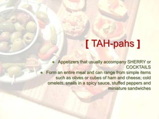 [ TAH-pahs ]
     ● Appetizers that usually accompany SHERRY or
                                             COCKTAILS
● Form an entire meal and can range from simple items
      such as olives or cubes of ham and cheese; cold
   omelets, snails in a spicy sauce, stuffed peppers and
                                   miniature sandwiches
 