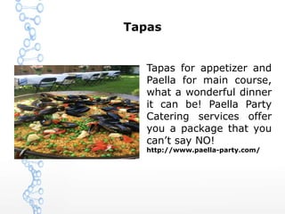 Tapas
Tapas for appetizer and
Paella for main course,
what a wonderful dinner
it can be! Paella Party
Catering services offer
you a package that you
can’t say NO!
http://www.paella-party.com/
 