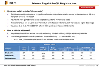 PRIVATE & CONFIDENTIAL
 Why are we bullish on Indian Telecom sector?
 Declining competitive intensity as fringe players focusing on profitable growth; number of players down to 6-8, only
marginally ahead of 5-7 in 2007
 Incumbents have gained market share despite being rational in the market place
 Realization should see an uptick over the medium-term: freebies withdrawal, tariff increase and higher data usage
 Valuations (5.5 – 6.0x FY14E EBITDA) offer 30-40% upside over the next 12-18 months
 What is yet to be addressed?
 Regulatory proposals like auction roadmap, re-farming, domestic roaming charges and M&A guidelines
 Entry strategy of Reliance Infotel (Greenfield, Brownfield or only LTE) is still a black box
 In our view, Greenfield entry in a mature voice market makes little business sense
11
Telecom: Ring Out the Old, Ring in the New
Preferred Stocks
Company
IDFC
Rating
Price
(Rs)
Mkt Cap
(US$ Bn)
Target
Price (Rs)
FY14E (x) FY12-15E CAGR (%)
EV/EBITDA P/E EBITDA EPS
Bharti Airtel OP 274 18.94 390 5.8 25.0 9.6 8.1
Idea Cellular OP 106 6.39 135 6.2 25.0 16.7 30.3
Reliance Comm. OP 63 2.36 100 6.0 13.0 8.2 9.6
Source: IDFC Securities Research Note: Prices as of 4th April 2013
Analyst: Hitesh Shah
 