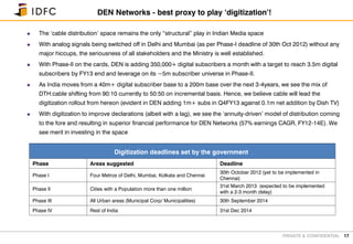 PRIVATE & CONFIDENTIAL
 The ‘cable distribution’ space remains the only “structural” play in Indian Media space
 With analog signals being switched off in Delhi and Mumbai (as per Phase-I deadline of 30th Oct 2012) without any
major hiccups, the seriousness of all stakeholders and the Ministry is well established.
 With Phase-II on the cards, DEN is adding 350,000+ digital subscribers a month with a target to reach 3.5m digital
subscribers by FY13 end and leverage on its ~5m subscriber universe in Phase-II.
 As India moves from a 40m+ digital subscriber base to a 200m base over the next 3-4years, we see the mix of
DTH:cable shifting from 90:10 currently to 50:50 on incremental basis. Hence, we believe cable will lead the
digitization rollout from hereon (evident in DEN adding 1m+ subs in Q4FY13 against 0.1m net addition by Dish TV)
 With digitization to improve declarations (albeit with a lag), we see the ‘annuity-driven’ model of distribution coming
to the fore and resulting in superior financial performance for DEN Networks (57% earnings CAGR, FY12-14E). We
see merit in investing in the space
17
DEN Networks - best proxy to play ‘digitization’!
Digitization deadlines set by the government
Phase Areas suggested Deadline
Phase I Four Metros of Delhi, Mumbai, Kolkata and Chennai
30th October 2012 (yet to be implemented in
Chennai)
Phase II Cities with a Population more than one million
31st March 2013 (expected to be implemented
with a 2-3 month delay)
Phase III All Urban areas (Municipal Corp/ Municipalities) 30th September 2014
Phase IV Rest of India 31st Dec 2014
 