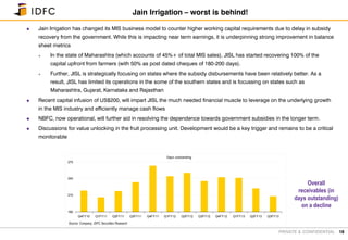 PRIVATE & CONFIDENTIAL
 Jain Irrigation has changed its MIS business model to counter higher working capital requirements due to delay in subsidy
recovery from the government. While this is impacting near term earnings, it is underpinning strong improvement in balance
sheet metrics
 In the state of Maharashtra (which accounts of 45%+ of total MIS sales), JISL has started recovering 100% of the
capital upfront from farmers (with 50% as post dated cheques of 180-200 days).
 Further, JISL is strategically focusing on states where the subsidy disbursements have been relatively better. As a
result, JISL has limited its operations in the some of the southern states and is focussing on states such as
Maharashtra, Gujarat, Karnataka and Rajasthan
 Recent capital infusion of US$200, will impart JISL the much needed financial muscle to leverage on the underlying growth
in the MIS industry and efficiently manage cash flows
 NBFC, now operational, will further aid in resolving the dependence towards government subsidies in the longer term.
 Discussions for value unlocking in the fruit processing unit. Development would be a key trigger and remains to be a critical
monitorable
18
Jain Irrigation – worst is behind!
Days outstanding
180
210
240
270
Q4FY10 Q1FY11 Q2FY11 Q3FY11 Q4FY11 Q1FY12 Q2FY12 Q3FY12 Q4FY12 Q1FY13 Q2FY13 Q3FY13
Source: Company, IDFC Securities Research
Overall
receivables (in
days outstanding)
on a decline
 