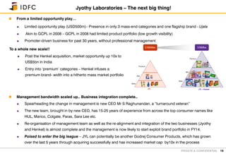 PRIVATE & CONFIDENTIAL
 From a limited opportunity play…
 Limited opportunity play (USD500m)– Presence in only 3 mass-end categories and one flagship brand - Ujala
 Akin to GCPL in 2008 – GCPL in 2008 had limited product portfolio (low growth visibility)
 Promoter-driven business for past 30 years, without professional management
 Management bandwidth scaled up.. Business integration complete..
 Spearheading the change in management is new CEO Mr S Raghunandan, a “turnaround veteran”
 The new team, brought in by new CEO, has 15-25 years of experience from across the top consumer names like
HUL, Marico, Colgate, Paras, Sara Lee etc.
 Re-organisation of management team as well as the re-alignment and integration of the two businesses (Jyothy
and Henkel) is almost complete and the management is now likely to start exploit brand portfolio in FY14.
 Poised to enter the big league – JYL can potentially be another Godrej Consumer Products, which has grown
over the last 5 years through acquiring successfully and has increased market cap by10x in the process
19
Jyothy Laboratories – The next big thing!
To a whole new scale!!
 Post the Henkel acquisition, market opportunity up 10x to
US$5bn in India
 Entry into ‘premium’ categories – Henkel infuses a
premium brand- width into a hitherto mass market portfolio
Premium
Mid
Mass
JYL +Henkel
Premium
Mid
Mass
JYL +Henkel
Premium
Mid
Mass
JYL
Premium
Mid
Mass
JYL
US$500m US$5bn
 