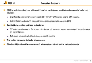 PRIVATE & CONFIDENTIAL
 2013 is an interesting year with equity market participants positive and corporate India very
cautious
 Significant positive momentum created by Ministry of Finance; strong ETF liquidity
 Both inflation and growth moderating; no pickup in private capex in 2013
 Conflict between lag and lead indicators :
 CV sales remain poor in December; stocks are pricing in an upturn; our analyst has a –ive view
on current prices
 Toll roads witnessing traffic declines in past 6 months
 The Indian consumer to feel a big squeeze
 Rise in middle class UN-employment; job creation not yet on the national agenda
2
Executive Summary
 
