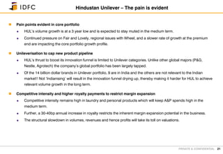 PRIVATE & CONFIDENTIAL
 Pain points evident in core portfolio
 HUL’s volume growth is at a 3 year low and is expected to stay muted in the medium term.
 Continued pressure on Fair and Lovely, regional issues with Wheel, and a slower rate of growth at the premium
end are impacting the core portfolio growth profile.
 Unileverisation to cap new product pipeline
 HUL’s thrust to boost its innovation funnel is limited to Unilever categories. Unlike other global majors (P&G,
Nestle, Agrotech) the company’s global portfolio has been largely tapped.
 Of the 14 billion dollar brands in Unilever portfolio, 9 are in India and the others are not relevant to the Indian
market!! Not ‘Indianising’ will result in the innovation funnel drying up, thereby making it harder for HUL to achieve
relevant volume growth in the long term.
 Competitive intensity and higher royalty payments to restrict margin expansion
 Competitive intensity remains high in laundry and personal products which will keep A&P spends high in the
medium term.
 Further, a 30-40bp annual increase in royalty restricts the inherent margin expansion potential in the business.
 The structural slowdown in volumes, revenues and hence profits will take its toll on valuations.
21
Hindustan Unilever – The pain is evident
 