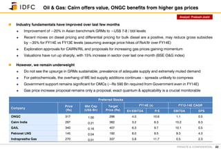 PRIVATE & CONFIDENTIAL
 Industry fundamentals have improved over last few months
 Improvement of ~20% in Asian benchmark GRMs to ~US$ 7-8 / bbl levels
 Recent moves on diesel pricing and differential pricing for bulk diesel are a positive, may reduce gross subsidies
by ~35% for FY14E vs FY13E levels (assuming average price hikes of Rs4/ltr over FY14E)
 Exploration approvals for CAIRN/RIL and proposals for increasing gas prices gaining momentum
 Valuations have run up sharply, with 15% increase in sector over last one month (BSE O&G index)
 However, we remain underweight
 Do not see the upsurge in GRMs sustainable; prevalence of adequate supply and extremely muted demand
 For petrochemicals, the overhang of ME led supply additions continues – spreads unlikely to compress
 Government support remains significant for OMCs (~Rs 590 Bn required from Government even in FY14E)
 Gas price increase proposal remains only a proposal, exact quantum & applicability is a crucial monitorable
22
Oil & Gas: Cairn offers value, ONGC benefits from higher gas prices
Preferred Stocks
Company
Price
(Rs)
Mkt Cap
(US$ Bn)
Target
Price (Rs)
FY14E (x) FY12-14E CAGR
EV/EBITDA P/E EBITDA EPS
ONGC 317 1.00 296 4.0 10.6 1.1 0.5
Cairn India 297 0.21 382 3.2 6.3 15.2 6.3
GAIL 340 0.16 407 6.3 9.7 10.1 0.5
Petronet LNG 145 0.04 192 6.0 9.5 9.3 4.3
Indraprastha Gas 270 0.01 337 5.8 11.7 0.5 2.3
Analyst: Prakash Joshi
 