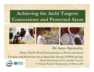 Dr Anna Spenceley
Chair, IUCN World Commission on Protected Areas
Tourism and Protected Areas Specialist Group (TAPAS group)
Global Partnership for Sustainable Tourism
3rd Annual Partners’ Symposium, 25 March 2013
Achieving the Aichi Targets:
Concessions and Protected Areas
 