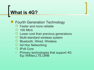 What is 4G?
 Fourth Generation Technology
 Faster and more reliable
 100 Mb/s
 Lower cost than previous generations
 Multi-standard wireless system
 Bluetooth, Wired, Wireless
 Ad Hoc Networking
 IPv6 Core
o Primary technologies that support 4G
Eg::WiMax,LTE,UMB
 