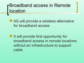 Broadband access in Remote
location
 4G will provide a wireless alternative
for broadband access
 It will provide first opportunity for
broadband access in remote locations
without an infrastructure to support
cable
 