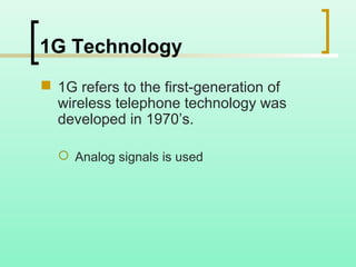 1G Technology
 1G refers to the first-generation of
wireless telephone technology was
developed in 1970’s.
 Analog signals is used
 