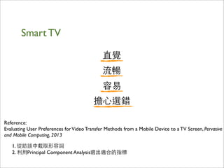 Smart TV
Reference:
Evaluating User Preferences forVideo Transfer Methods from a Mobile Device to a TV Screen, Pervasive
and Mobile Computing, 2013
直覺
流暢
容易
擔⼼心選錯
1. 從訪談中截取形容詞
2. 利⽤用Principal Component Analysis選出適合的指標
 