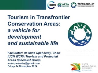 Tourism in Transfrontier 
Conservation Areas: 
a vehicle for 
development 
and sustainable life 
Facilitator: Dr Anna Spenceley, Chair 
IUCN WCPA Tourism and Protected 
Areas Specialist Group 
annaspenceley@gmail.com 
Friday 14 November 2014 
 