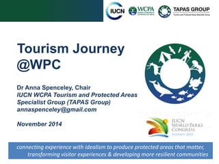 Tourism Journey 
@WPC 
Dr Anna Spenceley, Chair 
IUCN WCPA Tourism and Protected Areas 
Specialist Group (TAPAS Group) 
annaspenceley@gmail.com 
November 2014 
connecting experience with idealism to produce protected areas that matter, 
transforming visitor experiences & developing more resilient communities 
 