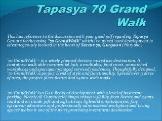 This has reference to the discussion with your good self regarding Tapasya 
Group's forthcoming “70 GrandWalk” which is a mixed used development is 
advantageously located in the heart of Sector 70, Gurgaon (Haryana) 
‘70 GrandWalk’ – is a wisely planned decisive mixed use destination. It 
contains a walk able commercial hub, a multiplex, food court, unmatched 
workplaces and spacious managed serviced residences. Thoughtfully designed, 
‘70 GrandWalk’ is perfect blend of style and functionality. Spread over 3 acres 
of area, the project faces 60mts and 24mts wide roads. 
‘70 GrandWalk’ is a G+11 floors of development with 3 level of basement 
parking. Nearly all Commercial shops enjoys visibility from 60mts and 24mts 
road and on inside 30ft and 24ft atrium. Splendid entertainment, fine 
epicurean adventure and professionally administered workplace and Living 
spaces makes it one of the most promising investment destination. 
 