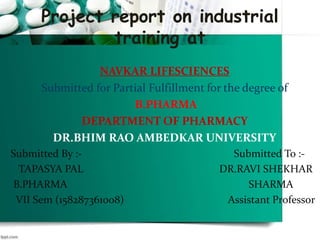 Project report on industrial
training at
NAVKAR LIFESCIENCES
Submitted for Partial Fulfillment for the degree of
B.PHARMA
DEPARTMENT OF PHARMACY
DR.BHIM RAO AMBEDKAR UNIVERSITY
Submitted By :- Submitted To :-
TAPASYA PAL DR.RAVI SHEKHAR
B.PHARMA SHARMA
VII Sem (158287361008) Assistant Professor
 