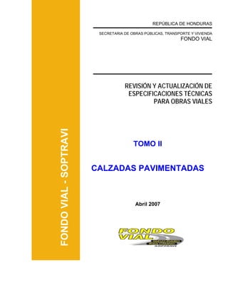 FONDOVIAL-SOPTRAVI
REPÚBLICA DE HONDURAS
SECRETARIA DE OBRAS PÚBLICAS, TRANSPORTE Y VIVIENDA
FONDO VIAL
REVISIÓN Y ACTUALIZACIÓN DE
ESPECIFICACIONES TÉCNICAS
PARA OBRAS VIALES
TOMO II
CALZADAS PAVIMENTADAS
Abril 2007
 