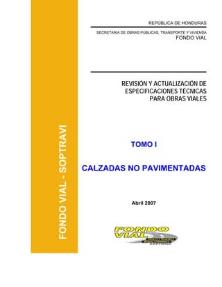 FONDOVIAL-SOPTRAVI
REPÚBLICA DE HONDURAS
SECRETARIA DE OBRAS PÚBLICAS, TRANSPORTE Y VIVIENDA
FONDO VIAL
REVISIÓN Y ACTUALIZACIÓN DE
ESPECIFICACIONES TÉCNICAS
PARA OBRAS VIALES
TOMO I
CALZADAS NO PAVIMENTADAS
Abril 2007
 