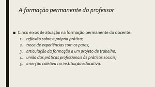 A formação permanente do professor
■ Cinco eixos de atuação na formação permanente do docente:
1. reflexão sobre a própria prática;
2. troca de experiências com os pares;
3. articulação da formação a um projeto de trabalho;
4. união das práticas profissionais às práticas sociais;
5. inserção coletiva na instituição educativa.
 