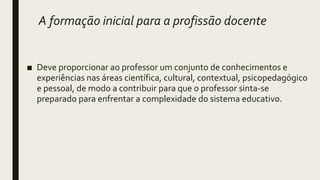 A formação inicial para a profissão docente
■ Deve proporcionar ao professor um conjunto de conhecimentos e
experiências nas áreas científica, cultural, contextual, psicopedagógico
e pessoal, de modo a contribuir para que o professor sinta-se
preparado para enfrentar a complexidade do sistema educativo.
 