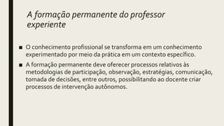 A formação permanente do professor
experiente
■ O conhecimento profissional se transforma em um conhecimento
experimentado por meio da prática em um contexto específico.
■ A formação permanente deve oferecer processos relativos às
metodologias de participação, observação, estratégias, comunicação,
tomada de decisões, entre outros, possibilitando ao docente criar
processos de intervenção autônomos.
 