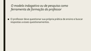 O modelo indagativo ou de pesquisa como
ferramenta de formação do professor
■ O professor deve questionar sua própria prática de ensino e buscar
respostas a esses questionamentos.
 