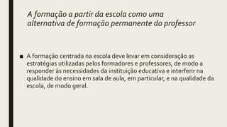 A formação a partir da escola como uma
alternativa de formação permanente do professor
■ A formação centrada na escola deve levar em consideração as
estratégias utilizadas pelos formadores e professores, de modo a
responder às necessidades da instituição educativa e interferir na
qualidade do ensino em sala de aula, em particular, e na qualidade da
escola, de modo geral.
 