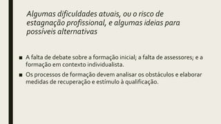 Algumas dificuldades atuais, ou o risco de
estagnação profissional, e algumas ideias para
possíveis alternativas
■ A falta de debate sobre a formação inicial; a falta de assessores; e a
formação em contexto individualista.
■ Os processos de formação devem analisar os obstáculos e elaborar
medidas de recuperação e estímulo à qualificação.
 