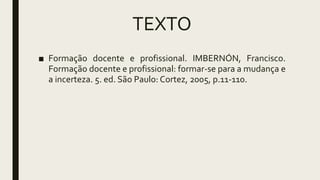 TEXTO
■ Formação docente e profissional. IMBERNÓN, Francisco.
Formação docente e profissional: formar-se para a mudança e
a incerteza. 5. ed. São Paulo: Cortez, 2005, p.11-110.
 