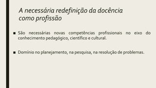A necessária redefinição da docência
como profissão
■ São necessárias novas competências profissionais no eixo do
conhecimento pedagógico, científico e cultural.
■ Domínio no planejamento, na pesquisa, na resolução de problemas.
 