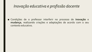Inovação educativa e profissão docente
■ Condições de o professor interferir no processo de inovação e
mudança, realizando criações e adaptações de acordo com o seu
contexto educativo.
 