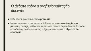 O debate sobre a profissionalização
docente
■ Entender a profissão como processo.
■ Nesse processo o docente vai influenciar na emancipação das
pessoas, ou seja, vai tornar as pessoas menos dependentes do poder
econômico, político e social, e é justamente esse o objetivo da
educação.
 