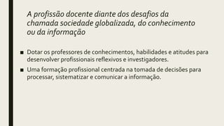 A profissão docente diante dos desafios da
chamada sociedade globalizada, do conhecimento
ou da informação
■ Dotar os professores de conhecimentos, habilidades e atitudes para
desenvolver profissionais reflexivos e investigadores.
■ Uma formação profissional centrada na tomada de decisões para
processar, sistematizar e comunicar a informação.
 