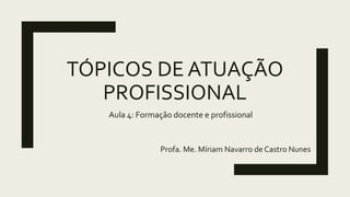 TÓPICOS DE ATUAÇÃO
PROFISSIONAL
Profa. Me. Míriam Navarro de Castro Nunes
Aula 4: Formação docente e profissional
 