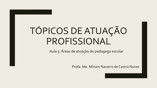 TÓPICOS DE ATUAÇÃO
PROFISSIONAL
Profa. Me. Míriam Navarro de Castro Nunes
Aula 5: Áreas de atuação do pedagogo escolar
 