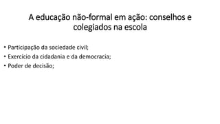 A educação não-formal em ação: conselhos e
colegiados na escola
• Participação da sociedade civil;
• Exercício da cidadania e da democracia;
• Poder de decisão;
 