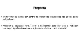 Proposta
• Transformar as escolas em centro de referências civilizatórias nos bairros onde
se localizam.
• Articular a educação formal com a não-formal para dar vida e viabilizar
mudanças significativas na educação e na sociedade como um todo.
 