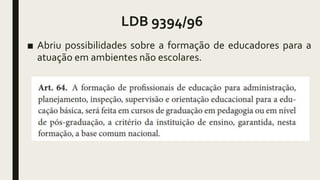 LDB 9394/96
■ Abriu possibilidades sobre a formação de educadores para a
atuação em ambientes não escolares.
 