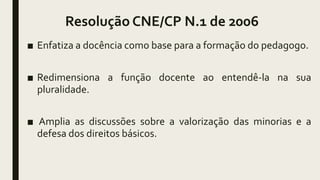 Resolução CNE/CP N.1 de 2006
■ Enfatiza a docência como base para a formação do pedagogo.
■ Redimensiona a função docente ao entendê-la na sua
pluralidade.
■ Amplia as discussões sobre a valorização das minorias e a
defesa dos direitos básicos.
 