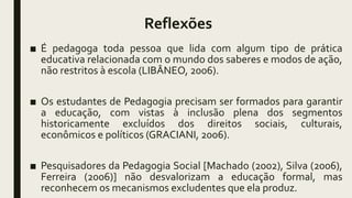 Reflexões
■ É pedagoga toda pessoa que lida com algum tipo de prática
educativa relacionada com o mundo dos saberes e modos de ação,
não restritos à escola (LIBÂNEO, 2006).
■ Os estudantes de Pedagogia precisam ser formados para garantir
a educação, com vistas à inclusão plena dos segmentos
historicamente excluídos dos direitos sociais, culturais,
econômicos e políticos (GRACIANI, 2006).
■ Pesquisadores da Pedagogia Social [Machado (2002), Silva (2006),
Ferreira (2006)] não desvalorizam a educação formal, mas
reconhecem os mecanismos excludentes que ela produz.
 