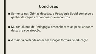 Conclusão
■ Somente nas últimas décadas, a Pedagogia Social começou a
ganhar destaque em congressos e encontros.
■ Muitos alunos de Pedagogia desconhecem as peculiaridades
desta área de atuação.
■ A maioria pretende atuar em espaços formais de educação.
 