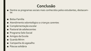 Conclusão
■ Dentre os programas sociais mais conhecidos pelos estudantes, destacam-
se:
■ Bolsa-Família
■ Atendimento odontológico a crianças carentes
■ Complementação escolar
■ Pastoral de adolescentes
■ Programa Selo Social
■ Amigos da Escola
■ Guarda Mirim
■ Campanha do agasalho
■ Páscoa solidária
 