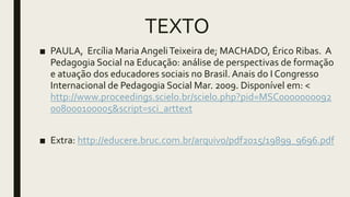 TEXTO
■ PAULA, Ercília Maria AngeliTeixeira de; MACHADO, Érico Ribas. A
Pedagogia Social na Educação: análise de perspectivas de formação
e atuação dos educadores sociais no Brasil. Anais do I Congresso
Internacional de Pedagogia Social Mar. 2009. Disponível em: <
http://www.proceedings.scielo.br/scielo.php?pid=MSC0000000092
008000100005&script=sci_arttext
■ Extra: http://educere.bruc.com.br/arquivo/pdf2015/19899_9696.pdf
 