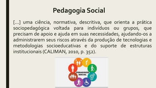 Pedagogia Social
[...] uma ciência, normativa, descritiva, que orienta a prática
sociopedagógica voltada para indivíduos ou grupos, que
precisam de apoio e ajuda em suas necessidades, ajudando-os a
administrarem seus riscos através da produção de tecnologias e
metodologias socioeducativas e do suporte de estruturas
institucionais (CALIMAN, 2010, p. 352).
 