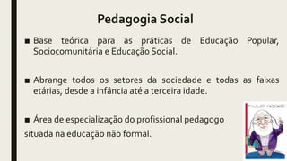 Pedagogia Social
■ Base teórica para as práticas de Educação Popular,
Sociocomunitária e Educação Social.
■ Abrange todos os setores da sociedade e todas as faixas
etárias, desde a infância até a terceira idade.
■ Área de especialização do profissional pedagogo
situada na educação não formal.
 