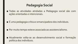 Pedagogia Social
■ Todas as atividades atreladas a Pedagogia social são com
ações orientadas e intencionais.
■ É uma pedagogia crítica e emancipadora dos indivíduos.
■ Por muito tempo esteve associada ao assistencialismo.
■ Atualmente volta-se ao desenvolvimento social e formação
política dos indivíduos.
 