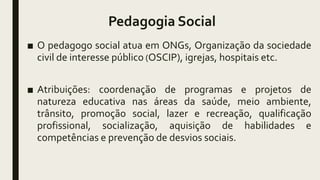 Pedagogia Social
■ O pedagogo social atua em ONGs, Organização da sociedade
civil de interesse público (OSCIP), igrejas, hospitais etc.
■ Atribuições: coordenação de programas e projetos de
natureza educativa nas áreas da saúde, meio ambiente,
trânsito, promoção social, lazer e recreação, qualificação
profissional, socialização, aquisição de habilidades e
competências e prevenção de desvios sociais.
 