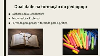 Dualidade na formação do pedagogo
■ Bacharelado X Licenciatura
■ Pesquisador X Professor
■ Formado para pensar X formado para a prática
 