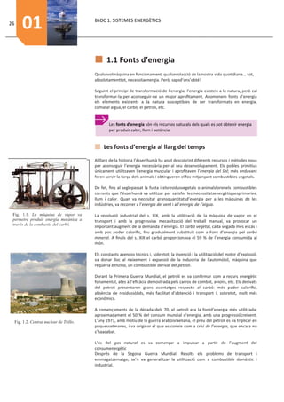 26
         01                                 BLOC 1. SISTEMES ENERGÈTICS




                                                  1.1 Fonts d’energia
                                            Qualsevolmàquina en funcionament, qualsevolacció de la nostra vida quotidiana... tot,
                                            absolutamenttot, necessitaenergia. Però, sapsd’ons’obté?

                                            Seguint el principi de transformació de l’energia, l’energia existeix a la natura, però cal
                                            transformar-la per aconseguir-ne un major aproﬁtament. Anomenem fonts d’energia
                                            els elements existents a la natura susceptibles de ser transformats en energia,
                                            comaral’aigua, el carbó, el petroli, etc.


                                                    Les fonts d’energia són els recursos naturals dels quals es pot obtenir energia
                                                    per produir calor, llum i potència.


                                                 Les fonts d’energia al llarg del temps
                                            Al llarg de la historia l’ésser humà ha anat descobrint diferents recursos i mètodes nous
                                            per aconseguir l’energia necessària per al seu desenvolupament. Els pobles primitius
                                            únicament utilitzaven l’energia muscular i aproﬁtaven l’energia del Sol; més endavant
                                            feren servir la força dels animals i obtingueren el foc mitjançant combustibles vegetals.

                                            De fet, ﬁns al seglepassat la fusta i elsresidusvegetals o animalsforenels combustibles
                                            corrents que l’ésserhumà va utilitzar per satisfer les necessitatsenergètiquesprimàries,
                                            llum i calor. Quan va necesitar gransquantitatsd’energia per a les màquines de les
                                            indústries, va recorrer a l’energia del vent i a l’energia de l’aigua.

 Fig. 1.1. La màquina de vapor va           La revolució industrial del s. XIX, amb la utilització de la màquina de vapor en el
 permetre produir energía mecànica a        transport i amb la progressiva mecanització del treball manual, va provocar un
 través de la combustió del carbó.
                                            important augment de la demanda d’energia. El carbó vegetal, cada vegada més escás i
                                            amb poc poder caloríﬁc, fou gradualment substituït com a Font d’energia pel carbó
                                            mineral. A ﬁnals del s. XIX el carbó proporcionava el 59 % de l’energia consumida al
                                            món.

                                            Els constants avenços tècnics i, sobretot, la invenció i la utilització del motor d’explosió,
                                            va donar lloc al naixement i expansió de la industria de l’automòbil, màquina que
                                            requería benzina, un combustible derivat del petroli.

                                            Durant la Primera Guerra Mundial, el petroli es va conﬁrmar com a recurs energètic
                                            fonamental, ates a l’eﬁcàcia demostrada pels carros de combat, avions, etc. Els derivats
                                            del petroli presentaren grans avantatges respecte al carbó: més poder caloríﬁc,
                                            absència de residussòlids, més facilitat d’obtenció i transport i, sobretot, molt més
                                            econòmics.

                                            A començaments de la década dels 70, el petroli era la fontd’energia més utilitzada;
                                            aproximadament el 50 % del consum mundial d’energia, amb una progressiócreixent.
     Fig. 1.2. Central nuclear de Trillo.   L’any 1973, amb motiu de la guerra araboisraeliana, el preu del petroli es va triplicar en
                                            poquessetmanes, i va originar el que es coneix com a crisi de l’energia, que encara no
                                            s’haacabat.

                                            L’ús del gas natural es va començar a impulsar a partir de l’augment del
                                            consumenergètic
                                            Després de la Segona Guerra Mundial. Resolts els problems de transport i
                                            emmagatzematge, se’n va generalitzar la utilització com a combustible domèstic i
                                            industrial.
 