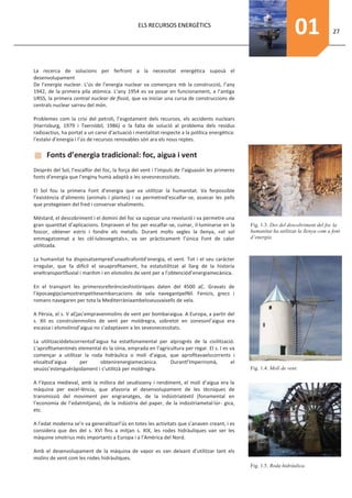 ELS RECURSOS ENERGÈTICS
                                                                                                                    01                27




La recerca de solucions per ferfront a la necessitat energética suposà el
desenvolupament
De l’energia nuclear. L’ús de l’energia nuclear va començara mb la construcció, l’any
1942, de la primera pila atòmica. L’any 1954 es va posar en funcionament, a l’antiga
URSS, la primera central nuclear de ﬁssió, que va iniciar una cursa de construccions de
centrals nuclear sarreu del món.

Problemes com la crisi del petroli, l’esgotament dels recursos, els accidents nuclears
(Harrisburg, 1979 i Txernòbil, 1986) o la falta de solució al problema dels residus
radioactius, ha portat a un canvi d’actuació i mentalitat respecte a la política energètica:
l’estalvi d’energia i l’ús de recursos renovables són ara els nous reptes.

      Fonts d’energia tradicional: foc, aigua i vent
Després del Sol, l’escalfor del foc, la força del vent i l’impuls de l’aiguasón les primeres
fonts d’energia que l’enginy humà adaptà a les sevesnecessitats.

El Sol fou la primera Font d’energia que va utilitzar la humanitat. Va ferpossible
l’existència d’aliments (animals i plantes) i va permetred’escalfar-se, assecar les pells
que protegeixen del fred i conservar elsaliments.

Méstard, el descobriment i el domini del foc va suposar una revolució i va permetre una
gran quantitat d’aplicacions. Empraven el foc per escalfar-se, cuinar, il·luminarse en la      Fig. 1.3. Des del descobriment del foc la
foscor, obtener estris i fondre els metalls. Durant molts segles la llenya, «el sol            humanitat ha utilitzat la llenya com a font
emmagatzemat a les cèl·lulesvegetals», va ser pràcticament l’única Font de calor               d’energia.
utilitzada.

La humanitat ha disposatsempred’unaaltrafontd’energia, el vent. Tot i el seu carácter
irregular, que fa difícil el seuaproﬁtament, ha estatutilitzat al llarg de la historia
eneltransportﬂuvial i marítim i en elsmolins de vent per a l’obtenciód’energiamecànica.

En el transport les primeresreferèncieshistòriques daten del 4500 aC. Gravats de
l’èpocaegípciamostrenpetitesembarcacions de vela navegantpelNil. Fenicis, grecs i
romans navegaren per tota la Mediterràniaambelsseusvaixells de vela.

A Pèrsia, el s. V aCjas’empravenmolins de vent per bombaraigua. A Europa, a partir del
s. XII es construïenmolins de vent per moldregra, sobretot en zonesonl’aigua era
escassa i elsmolinsd’aigua no s’adaptaven a les sevesnecessitats.

La utilitzaciódelscorrentsd’aigua ha estatfonamental per alprogrés de la civilització.
L’aproﬁtamentmés elemental és la sínia, emprada en l’agricultura per regar. El s. I es va
començar a utilitzar la roda hidràulica o molí d’aigua, que aproﬁtavaelscorrents i
elssaltsd’aigua      per      obtenirenergiamecànica.     Durantl’Imperiromà,          el
seuúss’estenguéràpidament i s’utilitzà per moldregra.                                          Fig. 1.4. Molí de vent.

A l’època medieval, amb la millora del seudisseny i rendiment, el molí d’aigua era la
màquina per excel·lència, que afavoria el desenvolupament de les tècniques de
transmissió del moviment per engranatges, de la indústriatèxtil (fonamental en
l’economia de l’edatmitjana), de la indústria del paper, de la indústriametal·lúr- gica,
etc.

A l’edat moderna se’n va generalitzarl’ús en totes les activitats que s’anaven creant, i es
considera que des del s. XVI ﬁns a mitjan s. XIX, les rodes hidràuliques van ser les
màquine smotrius més importants a Europa i a l’Amèrica del Nord.

Amb el desenvolupament de la màquina de vapor es van deixant d’utilitzar tant els
molins de vent com les rodes hidràuliques.
                                                                                               Fig. 1.5. Roda hidràulica.
 